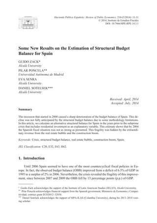 Some New Results on the Estimation of Structural Budget
Balance for Spain
GUIDO ZACK*
Alcalá University
PILAR POnCELA**
Universidad Autónoma de Madrid
EvA SEnRA
Alcalá University
DAnIEL SOTELSEK***
Alcalá University
Received: April, 2014
Accepted: July, 2014
Summary
The recession that started in 2008 caused a sharp deterioration of the budget balance of Spain. This de-
cline was not fully anticipated by the structural budget balance due to some methodology limitations.
In this article, we calculate an alternative structural balance for Spain in the years prior to the subprime
crisis that includes residential investment as an explanatory variable. This estimate shows that by 2004
the Spanish fiscal situation was not as strong as presumed. This fragility was hidden by the extraordi-
nary revenue from the real estate bubble and the construction boom.
Keywords: Crisis, structural budget balance, real estate bubble, construction boom, Spain.
JEL Classification: C20, E32, E63, H62.
1. Introduction
Until 2006 Spain seemed to have one of the most countercyclical fiscal policies in Eu-
rope. In fact, the observed budget balance (OBB) improved from a deficit of 6.5% of GDP in
1995 to a surplus of 2% in 2006. nevertheless, the crisis revealed the fragility of this improve-
ment, since between 2007 and 2009 the OBB fell by 13 percentage points (p.p.) of GDP.
* Guido Zack acknowledges the support of the Institute of Latin American Studies (IELAT), Alcalá Universtity.
** Pilar Poncela acknowledges financial support from the Spanish government, Ministerio de Economía y Compet-
itividad, contract grant ECO2012–32854.
*** Daniel Sotelsek acknowledges the support of SIPA-ILAS (Columbia University), during his 2013–2014 visit-
ing scholar.
Hacienda Pública Española / Review of Public Economics, 210-(3/2014): 11-31
© 2014, Instituto de Estudios Fiscales
DOI: 10.7866/HPE-RPE.14.3.1
 