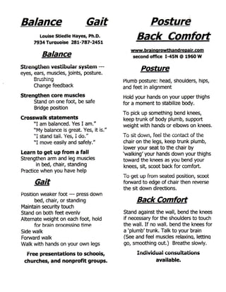 Balance                               Gait                   Posture
           Louise Stiedle Hayes, Ph.D.
      7 9 3 4 Turauoise 2 8 1 - 7 8 7 - 2 4 5 1
                                                           Back Comfort
                                                         www.brainarowthandreDair.com
             Balance                                     second office I - 4 5 N @ 1 9 6 0 W

Streriythen vestibuiar system —
                                                                Posture
eyes, ears, muscles, joints, posture.
      u i i u o i H i 1^
                                                  Plumb posture: head, shoulders, hips,
      Change feedback                             and feet in alignment
Strengthen core muscles                           Hold your hands on your upper thighs
     Stand on one foot, be safe                   for a moment to stabilize body.
     Bridge position
                                                  To pick up something bend knees,
Crosswalk statements                              keep trunk of body plumb, support
     ' ' I am balanced. Yes I am.''               weight with hands or elbows on knees.
     "My balance is great. Yes, it is."
                                                  -r-_     _i          r    1   i.i—        j     1. _ r 1.1
     " I stand tali. Yes, I do."                   I U     U U W I I , I C C I LI I C C U I I L d C L U l U I C

     " I move easily and safely."                 chair on the legs, keep trunk plumb,
                                                  lower your seat to the chair by
Learn to get up from a fall                       'walking' your hands down your thighs
Strengthen arm and leg muscles                    toward the knees as you bend your
       in bed, chair, standing                    knees, sit, scoot back for comfort.
Practice when you have help
                                                  To get up from seated position, scoot
      Gait                                        forward to edge of chair then reverse
                                                  the sit down directions.
Position weaker foot — press down
       bed, chair, or standing                             Back Comfort
Maintain security touch
Stand on both feet evenly                         stand against the wall, bend the knees
Alternate weight on each foot, hold               if necessary for the shoulders to touch
       for brain orocessino time                  the wall. I f no wall, bend the knees for
Side walk                                         a 'plumb' trunk. Talk to your brain
Forward walk                                      (See and feel muscles relaxing, letting
Walk with hands on your own legs                  go, smoothing out.) Breathe slowly.

  Free presentations to schools,                           Inuiviuuai consultations
 churches, and nonprofit groups.                                  available.
 