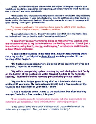 "Since I have been using the Brain Growth and Repair techniques taught in your
workshops, I no longer experience the beginning Alzheimer symptoms which had been a
concern to me." workshop participant.

      "My husband now enjoys reading for pleasure instead of forcing the very necessary
reading for his business. I t used to be torture for him. He got through college having his
books read to him because of dyslexia. He can also now write his own fax m e s s a g e with
good spelling. Thank you." private client.

       "My balance is great again. I no longer have to use a cane for walking since I have been
'brushing' my brain. Everyone is amazed." a workshop participant

     " I can walk backward now. I haven't been able to do that since my stroke. Now
my husband and I can go dancing again." workshop participant."

      " I can lift my recovery arm three times a s high after you worked with
me to communicate to my brain to release the holding muscle. I t took j u s t a
few minutes, using touch, energy, and imagery," a volunteer participant in
a Brain ^Ciga/r workshop.

     " I can feel the touching in my hand and I haven't felt anything there
since my stroke," participant in Brain /?e^a/rworkshop a s she did the
'sawing of the fingers'.

    "My floaters disappeared after I did some of the brushing my eyes and
my brain," reported at workshop.

     "My wife is now picking up her recovery leg and placing her foot firmly
on the bottom of the pool a s she w a l k s forward, holding to my hands for
security," husband of stroke recovery person during private session.

     "My arm is no longer 'glued to my side' a s it has been since my
accident 30 years ago. My brain released it with j u s t a few minutes of the
touching and movement of your hand." client

    " I had a headache w h e n I came to the workshop, but after brushing
my eyes/brain for a few minutes, it is gone."

      " I was dreading going to my high school reunion, but after I crosswalked the
statements you suggested, I had a wonderful time." Workshop participant

      " I had been a 'blood to the quick' nail-biter until I crosswalked some of the
statements you suggested. Now, just look — beautiful and long."
 