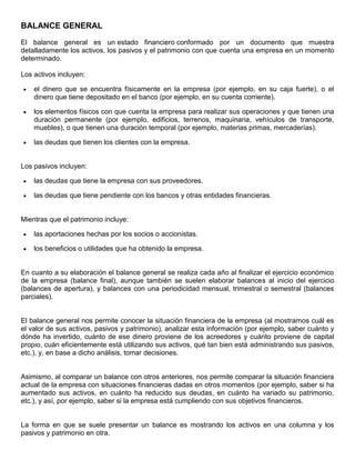 BALANCE GENERAL
El balance general es un estado financiero conformado por un documento que muestra
detalladamente los activos, los pasivos y el patrimonio con que cuenta una empresa en un momento
determinado.

Los activos incluyen:

    el dinero que se encuentra físicamente en la empresa (por ejemplo, en su caja fuerte), o el
    dinero que tiene depositado en el banco (por ejemplo, en su cuenta corriente).

    los elementos físicos con que cuenta la empresa para realizar sus operaciones y que tienen una
    duración permanente (por ejemplo, edificios, terrenos, maquinaria, vehículos de transporte,
    muebles), o que tienen una duración temporal (por ejemplo, materias primas, mercaderías).

    las deudas que tienen los clientes con la empresa.


Los pasivos incluyen:

    las deudas que tiene la empresa con sus proveedores.

    las deudas que tiene pendiente con los bancos y otras entidades financieras.


Mientras que el patrimonio incluye:

    las aportaciones hechas por los socios o accionistas.

    los beneficios o utilidades que ha obtenido la empresa.


En cuanto a su elaboración el balance general se realiza cada año al finalizar el ejercicio económico
de la empresa (balance final), aunque también se suelen elaborar balances al inicio del ejercicio
(balances de apertura), y balances con una periodicidad mensual, trimestral o semestral (balances
parciales).


El balance general nos permite conocer la situación financiera de la empresa (al mostrarnos cuál es
el valor de sus activos, pasivos y patrimonio), analizar esta información (por ejemplo, saber cuánto y
dónde ha invertido, cuánto de ese dinero proviene de los acreedores y cuánto proviene de capital
propio, cuán eficientemente está utilizando sus activos, qué tan bien está administrando sus pasivos,
etc.), y, en base a dicho análisis, tomar decisiones.


Asimismo, al comparar un balance con otros anteriores, nos permite comparar la situación financiera
actual de la empresa con situaciones financieras dadas en otros momentos (por ejemplo, saber si ha
aumentado sus activos, en cuánto ha reducido sus deudas, en cuánto ha variado su patrimonio,
etc.), y así, por ejemplo, saber si la empresa está cumpliendo con sus objetivos financieros.


La forma en que se suele presentar un balance es mostrando los activos en una columna y los
pasivos y patrimonio en otra.
 