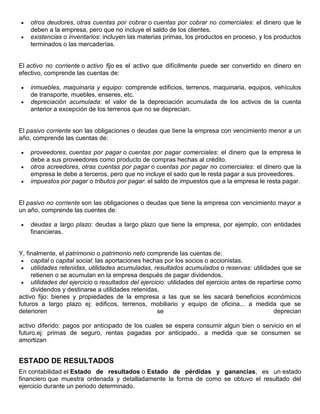 otros deudores, otras cuentas por cobrar o cuentas por cobrar no comerciales: el dinero que le
    deben a la empresa, pero que no incluye el saldo de los clientes.
    existencias o inventarios: incluyen las materias primas, los productos en proceso, y los productos
    terminados o las mercaderías.


El activo no corriente o activo fijo es el activo que difícilmente puede ser convertido en dinero en
efectivo, comprende las cuentas de:

    inmuebles, maquinaria y equipo: comprende edificios, terrenos, maquinaria, equipos, vehículos
    de transporte, muebles, enseres, etc.
    depreciación acumulada: el valor de la depreciación acumulada de los activos de la cuenta
    anterior a excepción de los terrenos que no se deprecian.


El pasivo corriente son las obligaciones o deudas que tiene la empresa con vencimiento menor a un
año, comprende las cuentas de:

    proveedores, cuentas por pagar o cuentas por pagar comerciales: el dinero que la empresa le
    debe a sus proveedores como producto de compras hechas al crédito.
    otros acreedores, otras cuentas por pagar o cuentas por pagar no comerciales: el dinero que la
    empresa le debe a terceros, pero que no incluye el sado que le resta pagar a sus proveedores.
    impuestos por pagar o tributos por pagar: el saldo de impuestos que a la empresa le resta pagar.


El pasivo no corriente son las obligaciones o deudas que tiene la empresa con vencimiento mayor a
un año, comprende las cuentes de:

    deudas a largo plazo: deudas a largo plazo que tiene la empresa, por ejemplo, con entidades
    financieras.


Y, finalmente, el patrimonio o patrimonio neto comprende las cuentas de:
     capital o capital social: las aportaciones hechas por los socios o accionistas.
     utilidades retenidas, utilidades acumuladas, resultados acumulados o reservas: utilidades que se
     retienen o se acumulan en la empresa después de pagar dividendos.
     utilidades del ejercicio o resultados del ejercicio: utilidades del ejercicio antes de repartirse como
     dividendos y destinarse a utilidades retenidas.
activo fijo: bienes y propiedades de la empresa a las que se les sacará beneficios económicos
futuros a largo plazo ej: edificos, terrenos, mobiliario y equipo de oficina... a medida que se
deterioren                                           se                                           deprecian

activo diferido: pagos por anticipado de los cuales se espera consumir algun bien o servicio en el
futuro.ej: primas de seguro, rentas pagadas por anticipado.. a medida que se consumen se
amortizan


ESTADO DE RESULTADOS
En contabilidad el Estado de resultados o Estado de pérdidas y ganancias, es un estado
financiero que muestra ordenada y detalladamente la forma de como se obtuvo el resultado del
ejercicio durante un periodo determinado.
 