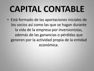 CAPITAL CONTABLE
• Está formado de las aportaciones iniciales de
los socios así como las que se hagan durante
la vida de la empresa por inversionistas,
además de las ganancias o pérdidas que
generen por la actividad propia de la entidad
económica.
 