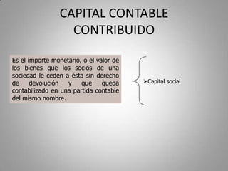CAPITAL CONTABLE
CONTRIBUIDO
Es el importe monetario, o el valor de
los bienes que los socios de una
sociedad le ceden a ésta sin derecho
de devolución y que queda
contabilizado en una partida contable
del mismo nombre.
Capital social
 