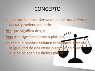 CONCEPTO
La palabra balance deriva de la palabra balanza,
la cual proviene del latín
bis, que significa dos, y
lanx que significa platos o platillos,
es decir, la palabra balance representa siempre
la igualdad de dos cosas o grupos de cosas
que se colocan en dichos platos.
 