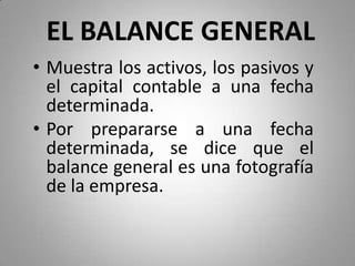 EL BALANCE GENERAL
• Muestra los activos, los pasivos y
el capital contable a una fecha
determinada.
• Por prepararse a una fecha
determinada, se dice que el
balance general es una fotografía
de la empresa.
 
