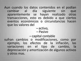 Aun cuando los datos contenidos en el podían
cambiar al día siguiente sin que
aparentemente se hayan realizado otras
transacciones, esto es debido a que ciertos
eventos económicos o circunstancias hacen
que los valores del
–activo,
–Pasivo
–capital contable
sufran cambios o modificaciones, como por
ejemplo, los efectos de la inflación, las
variaciones en el tipo de cambio, la
depreciación y amortización de algunos activos
y otros mas.
 