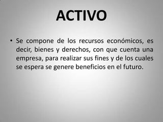 ACTIVO
• Se compone de los recursos económicos, es
decir, bienes y derechos, con que cuenta una
empresa, para realizar sus fines y de los cuales
se espera se genere beneficios en el futuro.
 
