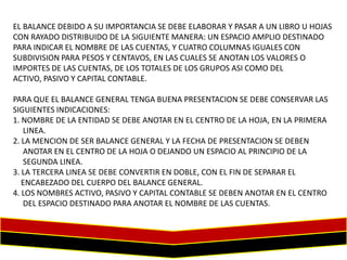 EL BALANCE DEBIDO A SU IMPORTANCIA SE DEBE ELABORAR Y PASAR A UN LIBRO U HOJAS
CON RAYADO DISTRIBUIDO DE LA SIGUIENTE MANERA: UN ESPACIO AMPLIO DESTINADO
PARA INDICAR EL NOMBRE DE LAS CUENTAS, Y CUATRO COLUMNAS IGUALES CON
SUBDIVISION PARA PESOS Y CENTAVOS, EN LAS CUALES SE ANOTAN LOS VALORES O
IMPORTES DE LAS CUENTAS, DE LOS TOTALES DE LOS GRUPOS ASI COMO DEL
ACTIVO, PASIVO Y CAPITAL CONTABLE.
PARA QUE EL BALANCE GENERAL TENGA BUENA PRESENTACION SE DEBE CONSERVAR LAS
SIGUIENTES INDICACIONES:
1. NOMBRE DE LA ENTIDAD SE DEBE ANOTAR EN EL CENTRO DE LA HOJA, EN LA PRIMERA
LINEA.
2. LA MENCION DE SER BALANCE GENERAL Y LA FECHA DE PRESENTACION SE DEBEN
ANOTAR EN EL CENTRO DE LA HOJA O DEJANDO UN ESPACIO AL PRINCIPIO DE LA
SEGUNDA LINEA.
3. LA TERCERA LINEA SE DEBE CONVERTIR EN DOBLE, CON EL FIN DE SEPARAR EL
ENCABEZADO DEL CUERPO DEL BALANCE GENERAL.
4. LOS NOMBRES ACTIVO, PASIVO Y CAPITAL CONTABLE SE DEBEN ANOTAR EN EL CENTRO
DEL ESPACIO DESTINADO PARA ANOTAR EL NOMBRE DE LAS CUENTAS.

 