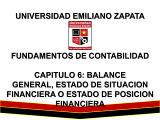 UNIVERSIDAD EMILIANO ZAPATA

FUNDAMENTOS DE CONTABILIDAD
CAPITULO 6: BALANCE
GENERAL, ESTADO DE SITUACION
FINANCIERA O ESTADO DE POSICION
FINANCIERA

 