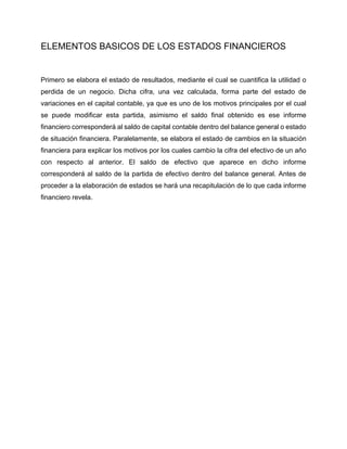 ELEMENTOS BASICOS DE LOS ESTADOS FINANCIEROS
Primero se elabora el estado de resultados, mediante el cual se cuantifica la utilidad o
perdida de un negocio. Dicha cifra, una vez calculada, forma parte del estado de
variaciones en el capital contable, ya que es uno de los motivos principales por el cual
se puede modificar esta partida, asimismo el saldo final obtenido es ese informe
financiero corresponderá al saldo de capital contable dentro del balance general o estado
de situación financiera. Paralelamente, se elabora el estado de cambios en la situación
financiera para explicar los motivos por los cuales cambio la cifra del efectivo de un año
con respecto al anterior. El saldo de efectivo que aparece en dicho informe
corresponderá al saldo de la partida de efectivo dentro del balance general. Antes de
proceder a la elaboración de estados se hará una recapitulación de lo que cada informe
financiero revela.
 