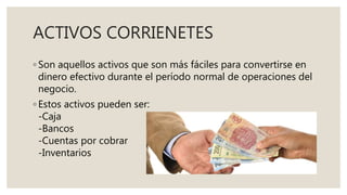ACTIVOS CORRIENETES
◦ Son aquellos activos que son más fáciles para convertirse en
dinero efectivo durante el período normal de operaciones del
negocio.
◦ Estos activos pueden ser:
-Caja
-Bancos
-Cuentas por cobrar
-Inventarios