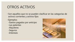 OTROS ACTIVOS
◦ Son aquellos que no se pueden clasificar en las categorías de
activos corrientes y activos fijos
◦ Ejemplos:
-Gastos pagados por anticipo
-Las patentes
-Alquileres
-Seguros
-Intereses