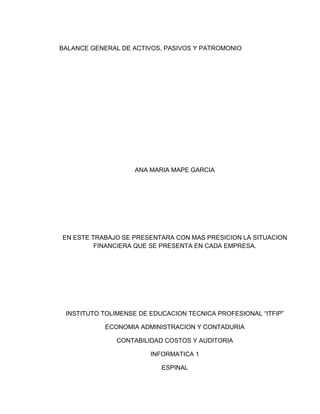 BALANCE GENERAL DE ACTIVOS, PASIVOS Y PATROMONIO
ANA MARIA MAPE GARCIA
EN ESTE TRABAJO SE PRESENTARA CON MAS PRESICION LA SITUACION
FINANCIERA QUE SE PRESENTA EN CADA EMPRESA.
INSTITUTO TOLIMENSE DE EDUCACION TECNICA PROFESIONAL “ITFIP”
ECONOMIA ADMINISTRACION Y CONTADURIA
CONTABILIDAD COSTOS Y AUDITORIA
INFORMATICA 1
ESPINAL
 