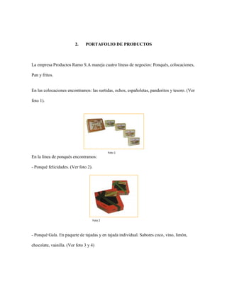 2. PORTAFOLIO DE PRODUCTOS
La empresa Productos Ramo S.A maneja cuatro líneas de negocios: Ponqués, colocaciones,
Pan y fritos.
En las colocaciones encontramos: las surtidas, ochos, españoletas, panderitos y tesoro. (Ver
foto 1).
En la línea de ponqués encontramos:
- Ponqué felicidades. (Ver foto 2).
- Ponqué Gala. En paquete de tajadas y en tajada individual. Sabores coco, vino, limón,
chocolate, vainilla. (Ver foto 3 y 4)
Foto 1
Foto 2
 