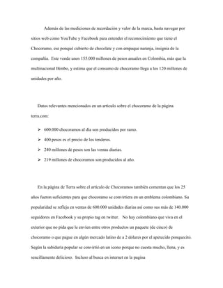 Además de las mediciones de recordación y valor de la marca, basta navegar por
sitios web como YouTube y Facebook para entender el reconocimiento que tiene el
Chocoramo, ese ponqué cubierto de chocolate y con empaque naranja, insignia de la
compañía. Este vende unos 155.000 millones de pesos anuales en Colombia, más que la
multinacional Bimbo, y estima que el consumo de chocoramo llega a los 120 millones de
unidades por año.
Datos relevantes mencionados en un artículo sobre el chocoramo de la página
terra.com:
 600.000 chocoramos al día son producidos por ramo.
 400 pesos es el precio de los tenderos.
 240 millones de pesos son las ventas diarias.
 219 millones de chocoramos son producidos al año.
En la página de Terra sobre el artículo de Chocoramos también comentan que los 25
años fueron suficientes para que chocoramo se convirtiera en un emblema colombiano. Su
popularidad se refleja en ventas de 600.000 unidades diarias así como sus más de 140.000
seguidores en Facebook y su propio tag en twitter. No hay colombiano que viva en el
exterior que no pida que le envíen entre otros productos un paquete (de cinco) de
chocoramo o que pague en algún mercado latino de a 2 dólares por el apetecido ponquecito.
Según la sabiduría popular se convirtió en un icono porque no cuesta mucho, llena, y es
sencillamente delicioso. Incluso al busca en internet en la pagina
 