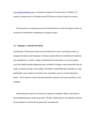www.productoslatinos.com, se encuentra el paquete de 5 chocoramos a 5 dólares, 70
centavos, mientras que en Colombia cuesta $2570 pesos es decir el triple de su precio.
El chocoramo en un producto que esta en la lonchera de un niño de cualquier edad y en
la alacena de las familias colombianas de cualquier estrato.
3.1. Empaque y evolución del mismo
Actualmente el Chocoramo cuenta con una referencia la cual es conocida por todos, el
empaque del mismo color (naranja), en donde se puede observar el producto por medio de
una transparencia o ventana. Según su departamento de mercadeo y a los que muchas
veces han llegado muchas propuestas para su cambio de imagen, nunca ha querido estar de
moda, ni cambios de logo, color o papel. Para Ramo es primordial que su producto se siga
percibiendo como siempre se ha hecho como un producto casero y lo más importante,
fresco. Por lo tanto no se han realizado desarrollos anteriores del mismo producto, ni del
empaque.
Adicionalmente cuenta con el logo de la empresa de productos Ramo y adicional en
letras también podemos observar que dice “50 años” dando alusión a la tradición e historia
de este producto el cual ha ido de generación en generación.
 