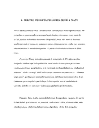 4. MERCADO (PRODUCTO, PROMOCIÓN, PRECIO Y PLAZA)
Precio: El chocoramo se vende a nivel nacional, tiene un precio publico promedio de $700
en tiendas, en supermercados se consigue la caja de cinco chocoramos en un precio de
$2.750, es decir la unidad de chocoramo sale por $550 pesos. Para Ramo el precio es
igualito para todo el mundo, no juegan con precios, ni dan descuento a nadie pues apuntan a
tener unos costos lo mas eficiente posible. El precio oficial del chocoramo es de $600
pesos.
Promoción: Nunca ha tenido necesidad de comerciales de TV, radio, revistas,
siempre ha estado al tope de la producción, todos los chocoramos que se producen se
venden, demostrando que el éxito no es la publicidad sino la calidad con que esta hecho el
producto. La única estrategia publicitaria con que cuentan en este momento es: “Sabes que
tengo ganas”, que ha puesto en marcha la compañía. Se trata de la provocativa foto de un
chocoramo que acompañado por el slogan de la compañía, recorre las ciudades de
Colombia en todos los camiones y carritos que reparten los productos ramo.
Productos Ramo S.A ha mantenido la formula de su producto y es parte del secreto
de Don Rafael, y así mantener sus productos con la misma calidad, el mismo sabor, todo
estandarizado, de esta forma el chocoramo es el producto estrella de la compañía.
 