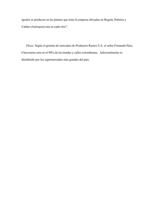 iguales se producen en las plantas que tiene la empresa ubicadas en Bogotá, Palmira y
Caldas (Antioquia) una en cada sitio”.
Plaza: Según el gerente de mercadeo de Productos Ramos S.A. el señor Fernando Páez,
Chocoramo esta en el 90% de las tiendas y calles colombianas. Adicionalmente es
distribuido por los supermercados más grandes del país.
 