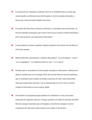 La mayoría de los integrantes o podemos decir en su totalidad tienen en común que
sienten hambre en diferentes horas del día aparte a la de las comidas principales y
buscan que comer de manera rápida a esas horas.
El nombre del Chocoramo comienza a sobresalir, es el producto mas mencionado a la
hora de responder la pregunta ¿qué comen a horas que no sean de comidas principales?,
de las siete personas, seis mencionan el chocoramo.
Como productos sustitutos nombran el gansito (producto de la misma casa de Ramo) y
el brownie mamaia.
Indican diferentes características y atributos del producto: “no es hostigante”, “suave”,
“no es empalagoso”, “es totalmente hecho en casa”, “se ve casero”.
Nombran que es un producto el cual se puede conseguir en todas partes a diferencia de
algunos sustitutos que no lo consigues fácil, de la misma forma la mayoría manifiesta
que es un producto para comprar en tiendas y puesticos de calle (canal tradicional),
citan que cuando hacen mercado o van al supermercado no se les viene a la mente
comprar el chocoramo es mas un antojo rápido.
Al insistirles en la pregunta porque producto lo cambiarían si no hay chocoramo
mencionan los siguientes opciones: Choquis, pastelito con chips de chocolate de bimbo,
Brownie (aunque mencionan que es hostigante), chocolita de comapan el cual es
competencia de chocoramo, (pero aclaran qu no supera el chocoramo).
 