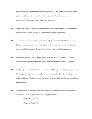 como se menciono anteriormente en este documento, y fue nombrada en la sesión de
grupo, en medios masivos nunca han visto nada sobre el producto, han visto
comerciales de Ramo pero no de chocoramo como tal.
Para el grupo el perfil del consumidor de ramo es de todas las edades desde la lonchera
del niño hasta el adulto, porque se los han inculcado desde pequeños.
El consumo de chocoramo la mayoría concuerda que una vez cada 15 días consume
chocoramo, una persona nombra que todos los días y otra persona una vez cada dos
meses, también depende de donde están ubicados y que tan fácil es adquirirlo.
Al preguntarles ¿qué pasaría si chocoramo desapareciera del mercado? El grupo
concuerda que su pensamiento sería que la empresa Productos Ramo S.A quebró.
Nombran que nunca le cambiarían el nombre y es difícil que se les ocurra algún nombre
diferente para este producto, para ellos es imposible cambiarlo sería como hacer otro
producto diferente, el éxito no sería el mismo. Es un producto que lleva el respaldo de
la marca Ramo.
Se les manifestó la siguiente frase para que ellos la completarán: “Chocoramo es el
ponqué que:” se cita lo mencionado por los participantes:
“Colombia prefiere”.
“le gusta a la gente”.
 