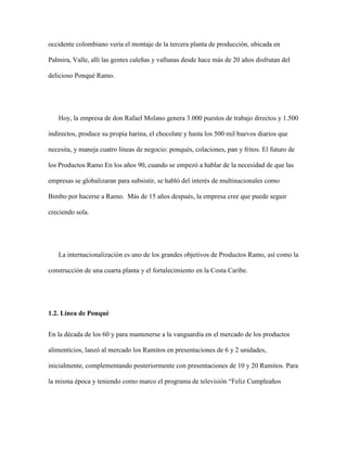 occidente colombiano vería el montaje de la tercera planta de producción, ubicada en
Palmira, Valle, allí las gentes caleñas y vallunas desde hace más de 20 años disfrutan del
delicioso Ponqué Ramo.
Hoy, la empresa de don Rafael Molano genera 3.000 puestos de trabajo directos y 1.500
indirectos, produce su propia harina, el chocolate y hasta los 500 mil huevos diarios que
necesita, y maneja cuatro líneas de negocio: ponqués, colaciones, pan y fritos. El futuro de
los Productos Ramo En los años 90, cuando se empezó a hablar de la necesidad de que las
empresas se globalizaran para subsistir, se habló del interés de multinacionales como
Bimbo por hacerse a Ramo. Más de 15 años después, la empresa cree que puede seguir
creciendo sola.
La internacionalización es uno de los grandes objetivos de Productos Ramo, así como la
construcción de una cuarta planta y el fortalecimiento en la Costa Caribe.
1.2. Línea de Ponqué
En la década de los 60 y para mantenerse a la vanguardia en el mercado de los productos
alimenticios, lanzó al mercado los Ramitos en presentaciones de 6 y 2 unidades,
inicialmente, complementando posteriormente con presentaciones de 10 y 20 Ramitos. Para
la misma época y teniendo como marco el programa de televisión “Feliz Cumpleaños
 