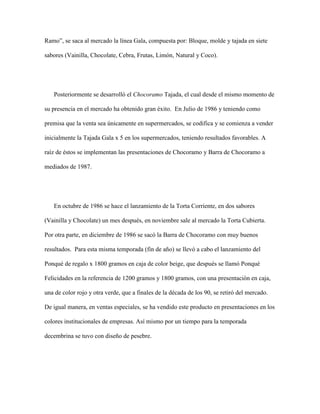 Ramo”, se saca al mercado la línea Gala, compuesta por: Bloque, molde y tajada en siete
sabores (Vainilla, Chocolate, Cebra, Frutas, Limón, Natural y Coco).
Posteriormente se desarrolló el Chocoramo Tajada, el cual desde el mismo momento de
su presencia en el mercado ha obtenido gran éxito. En Julio de 1986 y teniendo como
premisa que la venta sea únicamente en supermercados, se codifica y se comienza a vender
inicialmente la Tajada Gala x 5 en los supermercados, teniendo resultados favorables. A
raíz de éstos se implementan las presentaciones de Chocoramo y Barra de Chocoramo a
mediados de 1987.
En octubre de 1986 se hace el lanzamiento de la Torta Corriente, en dos sabores
(Vainilla y Chocolate) un mes después, en noviembre sale al mercado la Torta Cubierta.
Por otra parte, en diciembre de 1986 se sacó la Barra de Chocoramo con muy buenos
resultados. Para esta misma temporada (fin de año) se llevó a cabo el lanzamiento del
Ponqué de regalo x 1800 gramos en caja de color beige, que después se llamó Ponqué
Felicidades en la referencia de 1200 gramos y 1800 gramos, con una presentación en caja,
una de color rojo y otra verde, que a finales de la década de los 90, se retiró del mercado.
De igual manera, en ventas especiales, se ha vendido este producto en presentaciones en los
colores institucionales de empresas. Así mismo por un tiempo para la temporada
decembrina se tuvo con diseño de pesebre.
 