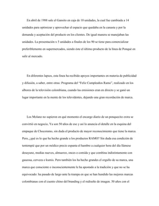 En abril de 1988 sale el Gansito en caja de 10 unidades, la cual fue cambiada a 14
unidades para optimizar y aprovechar el espacio que quedaba en la canasta y por la
demanda y aceptación del producto en los clientes. De igual manera se manejaban las
unidades. La presentación x 5 unidades a finales de los 90 se tiene para comercializar
preferiblemente en supermercados, siendo éste el último producto de la línea de Ponqué en
salir al mercado.
En diferentes lapsos, esta línea ha recibido apoyos importantes en materia de publicidad
y difusión, a saber, entre otras: Programa del “Feliz Cumpleaños Ramo”, realizado en los
albores de la televisión colombiana, cuando las emisiones eran en directo y se ganó un
lugar importante en la mente de los televidentes, dejando una gran recordación de marca.
Los Molano no supieron en qué momento el encargo diario de un ponquecito extra se
convirtió en negocio, Ya son 50 años de eso y así lo anuncia el detalle en la esquina del
empaque de Chocoramo, sin duda el producto de mayor reconocimiento que tiene la marca.
Pero, ¿qué es lo que ha hecho grande a los productos RAMO? Sin duda esa condición de
tentempié que por un módico precio espanta el hambre a cualquier hora del día llámese
desayuno, medias nueves, almuerzo, onces o comida y que combina indistintamente con
gaseosa, cerveza o kumis. Pero también los ha hecho grandes el orgullo de su marca, una
marca que consciente o inconscientemente le ha apostado a la tradición y que no se ha
equivocado: ha pasado de largo ante la trampa en que se han hundido las mejores marcas
colombianas con el cuento chino del branding y el rediseño de imagen. 50 años con el
 