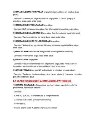 3) OTRAS CUENTAS POR PAGAR largo plazo (se liquidarán en efectivo, largo
plazo).
Ejemplos: *Cuentas por pagar accionistas largo plazo, *Cuentas por pagar
directores largo plazo, entre otros.
4) OBLIGACIONES TRIBUTARIAS largo plazo.
Ejemplos: ISLR por pagar largo plazo (por diferencias temporales), entre otros.
5) OBLIGACIONES LABORALES largo plazo (las derivadas de leyes laborales).
Ejemplos: *Remuneraciones por pagar largo plazo, entre otros
6) OBLIGACIONES CON RELACIONADAS largo plazo.
Ejemplos: *Instrumentos de deudas: Hipoteca por pagar asociadas largo plazo,
entre otros.
7) OBLIGACIONES LEGALES (obligaciones como agente de retención)
Ejemplos: *Retenciones largo plazo, entre otros
8) PROVISIONES largo plazo.
Ejemplos: *Provisión remuneraciones al personal largo plazo, * Provisión de
impuestos, remuneraciones al personal largo plazo entre otros.
9) OTROS PASIVOS (los que NO se liquidarán en efectivo, en corto plazo).
Ejemplos: *Reclamos de clientes largo plazo (no en efectivo), *Intereses cobrados
por anticipado largo plazo
LA CLASIFICACIÓN CON EJEMPLOS DEL PATRIMONIO
1) CAPITAL CONTABLE: (Situación de aportes iniciales o posteriores de los
propietarios, accionistas o socios)
Ejemplos:
*CAPITAL SOCIAL, *Accionistas es la complementaria.
*Acciones en tesorería (otra complementaria).
*Fondo social.
*Cuenta capital señor X, (de la empresa unipersonal)
 