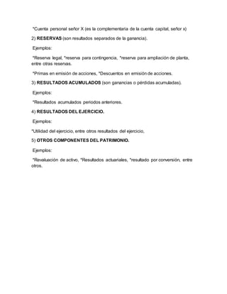 *Cuenta personal señor X (es la complementaria de la cuenta capital, señor x)
2) RESERVAS (son resultados separados de la ganancia).
Ejemplos:
*Reserva legal, *reserva para contingencia, *reserva para ampliación de planta,
entre otras reservas.
*Primas en emisión de acciones, *Descuentos en emisión de acciones.
3) RESULTADOS ACUMULADOS (son ganancias o pérdidas acumuladas).
Ejemplos:
*Resultados acumulados periodos anteriores.
4) RESULTADOS DEL EJERCICIO.
Ejemplos:
*Utilidad del ejercicio, entre otros resultados del ejercicio,
5) OTROS COMPONENTES DEL PATRIMONIO.
Ejemplos:
*Revaluación de activo, *Resultados actuariales, *resultado por conversión, entre
otros.
 