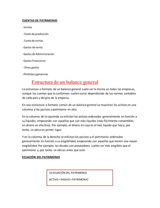 CUENTAS DE PATRIMONIO
. Ventas
· Costo de producción
. Costo de ventas
· Gastos de venta
· Gastos de Administración
· Gastos financieros
· Otros gastos
· Pérdidasyganancias
Estructura de un balance general
La estructura o formato de un balance general suele ser la misma en todas las empresas,
aunque las cuentas que lo conforman suelen variar dependiendo de las normas contables
de cada país y del giro de la empresa.
En una estructura o formato común de un balance general se muestran los activos en una
columna y los pasivos y patrimonio en otra.
En la columna de la izquierda se enlistan los activos ordenados generalmente en función a
su liquidez, empezando con aquellos que son más líquidos (más fácilmente convertibles
en dinero en efectivo). Por ejemplo, el dinero en caja es el más líquido que hay y, por
tanto, se ubica en primer lugar.
Y en la columna de la derecha se enlistan los pasivos y el patrimonio ordenados
generalmente en función a su exigibilidad, empezando con aquellos que tienen una mayor
exigibilidad. Por ejemplo, las deudas con proveedores suelen ser más exigibles que el
patrimonio y, por tanto, se ubican antes que este.
ECUACIÓN DEL PATRIMONIO
LA ECUACIÓN DEL PATRIMONIO
ACTIVO= PASIVO+ PATRIMONIO
 