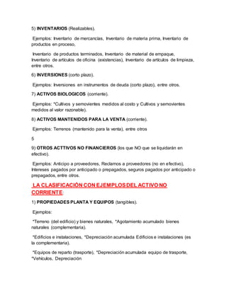 5) INVENTARIOS (Realizables).
Ejemplos: Inventario de mercancías, Inventario de materia prima, Inventario de
productos en proceso,
Inventario de productos terminados, Inventario de material de empaque,
Inventario de artículos de oficina (existencias), Inventario de artículos de limpieza,
entre otros.
6) INVERSIONES (corto plazo).
Ejemplos: Inversiones en instrumentos de deuda (corto plazo), entre otros.
7) ACTIVOS BIOLOGICOS (corriente).
Ejemplos: *Cultivos y semovientes medidos al costo y Cultivos y semovientes
medidos al valor razonable).
8) ACTIVOS MANTENIDOS PARA LA VENTA (corriente).
Ejemplos: Terrenos (mantenido para la venta), entre otros
5
9) OTROS ACTTIVOS NO FINANCIEROS (los que NO que se liquidarán en
efectivo).
Ejemplos: Anticipo a proveedores, Reclamos a proveedores (no en efectivo),
Intereses pagados por anticipado o prepagados, seguros pagados por anticipado o
prepagados, entre otros.
LA CLASIFICACIÓN CON EJEMPLOSDEL ACTIVO NO
CORRIENTE:
1) PROPIEDADES PLANTA Y EQUIPOS (tangibles).
Ejemplos:
*Terreno (del edificio) y bienes naturales, *Agotamiento acumulado bienes
naturales (complementaria).
*Edificios e instalaciones, *Depreciación acumulada Edificios e instalaciones (es
la complementaria).
*Equipos de reparto (trasporte), *Depreciación acumulada equipo de trasporte,
*Vehículos, Depreciación
 