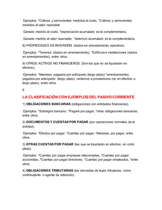 Ejemplos: *Cultivos y semovientes medidos al costo, *Cultivos y semovientes
medidos al valor razonable
Ganado medido al costo, *depreciación acumulado es la complementaria.
Ganado medido al valor razonable, *deterioro acumulado es la complementaria.
8) PROPIEDADES DE INVERSIÓN (dados en arrendamiento operativo).
Ejemplos: *Terrenos (dados en arrendamiento), *Edificios e instalaciones (dados
en arrendamientos), entre otros.
9) OTROS ACTIVOS NO FINANCIEROS (Son los que no se liquidarán en
efectivo).
Ejemplos: *Intereses pagados por anticipado (largo plazo) *arrendamientos
pagados por anticipado (largo plazo), reclamos a proveedores (no en efectivo a
largo plazo), entre otros.
6
LA CLASIFICACIÓN CON EJEMPLOS DEL PASIVO CORRIENTE
1) OBLIGACIONES BANCARIAS (obligaciones con entidades financieras).
Ejemplos: *Sobregiro bancario, *Pagaré por pagar, *otras obligaciones bancarias,
entre otros.
2) DOCUMENTOS Y CUENTAS POR PAGAR (por operaciones normales de la
entidad).
Ejemplos: *Efectos por pagar, *Cuentas por pagar, *Intereses por pagar, entre
otros.
3) OTRAS CUENTAS POR PAGAR (las que se liquidarán en efectivo, en corto
plazo).
Ejemplos: *Cuentas por pagar empresas relacionadas, *Cuentas por pagar
accionistas, *Cuentas por pagar directores, *Cuentas por pagar empleados, *entre
otros.
4) OBLIGACIONES TRIBUTARIAS (las derivadas de leyes tributarias, como
contribuyente o agente de retención).
 