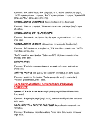 Ejemplos: *IVA débito fiscal, *IVA por pagar, *SSO aporte patronal por pagar,
*INCES aporte patronal por pagar, *FAOV aporte patronal por pagar, *Aporte RPE
por pagar, *ISLR por pagar, entre otros.
5) OBLIGACIONES LABORALES (las derivadas de leyes laborales).
Ejemplos: *Sueldos por pagar, *Otras remuneraciones por pagar (según leyes
laborales).
6) OBLIGACIONES CON RELACIONADAS
Ejemplos: *Instrumento de deudas: hipoteca por pagar asociadas corto plazo,
entre otros
7) OBLIGACIONES LEGALES (obligaciones como agente de retención).
Ejemplos: *IVSS retenidos a empleados, *IVA retenido a proveedores, *INCES
retenidos a empleados,
*FAOV retenidos a empleados, *Retención RPE (régimen prestacional de
empleo), entre otros
8) PROVISIONES
Ejemplos: *Provisión remuneraciones al personal corto plazo, entre otras
provisiones.
9) OTROS PASIVOS (los que NO se liquidarán en efectivo, en corto plazo).
Ejemplos: *Anticipos de clientes, *Reclamos de clientes (no en efectivo),
*Intereses precobrados, entre otros.
LA CLASIFICACIÓN CON EJEMPLOS DEL PASIVO NO
CORRIENTE
1) OBLIGACIONES BANCARIAS largo plazo (obligaciones con entidades
financieras).
Ejemplos: *Pagaré por pagar (largo plazo) *entre otras obligaciones bancarias
largo plazo.
2) DOCUMENTOS Y CUENTAS POR PAGAR largo plazo (por operaciones
normales).
Ejemplos: *Efectos por pagar largo plazo, *entre otros documentos por pagar
largo plazo.
 
