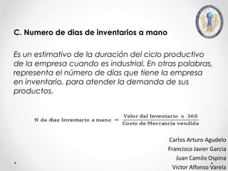 C. Numero de dias de inventarios a mano

Es un estimativo de la duración del ciclo productivo
de la empresa cuando es industrial. En otras palabras,
representa el número de días que tiene la empresa
en inventario, para atender la demanda de sus
productos.
 