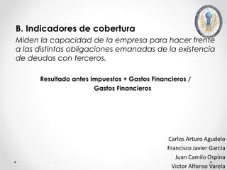 B. Indicadores de cobertura
Miden la capacidad de la empresa para hacer frente
a las distintas obligaciones emanadas de la existencia
de deudas con terceros.

      Resultado antes Impuestos + Gastos Financieros /
                       Gastos Financieros
 