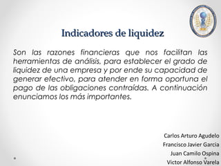 Indicadores de liquidez
Son las razones financieras que nos facilitan las
herramientas de análisis, para establecer el grado de
liquidez de una empresa y por ende su capacidad de
generar efectivo, para atender en forma oportuna el
pago de las obligaciones contraídas. A continuación
enunciamos los más importantes.
 