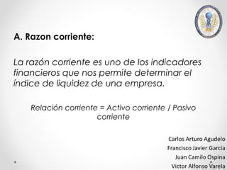 A. Razon corriente:

La razón corriente es uno de los indicadores
financieros que nos permite determinar el
índice de liquidez de una empresa.

    Relación corriente = Activo corriente / Pasivo
                      corriente
 