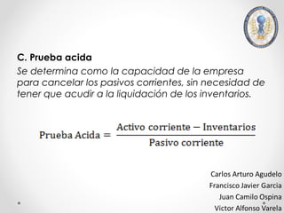 C. Prueba acida
Se determina como la capacidad de la empresa
para cancelar los pasivos corrientes, sin necesidad de
tener que acudir a la liquidación de los inventarios.
 