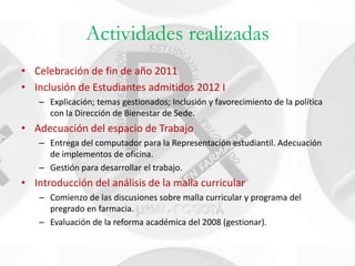 Actividades realizadas
• Celebración de fin de año 2011
• Inclusión de Estudiantes admitidos 2012 I
   – Explicación; temas gestionados; Inclusión y favorecimiento de la política
     con la Dirección de Bienestar de Sede.
• Adecuación del espacio de Trabajo
   – Entrega del computador para la Representación estudiantil. Adecuación
     de implementos de oficina.
   – Gestión para desarrollar el trabajo.
• Introducción del análisis de la malla curricular
   – Comienzo de las discusiones sobre malla curricular y programa del
     pregrado en farmacia.
   – Evaluación de la reforma académica del 2008 (gestionar).
 