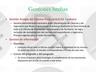 Gestiones hechas
• Gestión Arreglo del Camino Plaza central Ed. Farmacia
   – Gestión administrativa necesaria antes Decanaturas de Ciencias y de
     Ingeniería que llevan a direccionar el proceso mediante la Vicerrectoría de
     Sede y la Oficina de Planeación Institucional y de Territorio. Se logra
     inclusión de remodelación del camino correspondiente a Ingeniería.
     Proceso vigente para el resto del Camino.
• Gestión de información
   – Pasantías
       • Consulta oficial ante la Oficina Jurídica sobre la viabilidad de las mismas.
         Se pretende iniciar el estudio correspondiente a finales de este mes.
   – Cursos del pregrado y del posgrado
       • Se inicia el proceso para investigar el cumplimiento de los estamentos
         dispuestos por el CSU en cuanto a este tema.
 