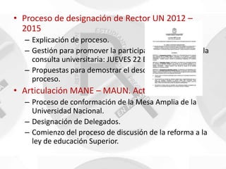 • Proceso de designación de Rector UN 2012 –
  2015
  – Explicación de proceso.
  – Gestión para promover la participación en el día de la
    consulta universitaria: JUEVES 22 DE MARZO.
  – Propuestas para demostrar el descontento con el
    proceso.
• Articulación MANE – MAUN. Actualización
  – Proceso de conformación de la Mesa Amplia de la
    Universidad Nacional.
  – Designación de Delegados.
  – Comienzo del proceso de discusión de la reforma a la
    ley de educación Superior.
 