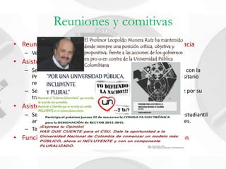 Reuniones y comitivas
• Reunión Plan de mejoramiento Departamento de Farmacia
   – Ver presentación de relatoría realizada.
• Asistencia a los Foros de información en proceso rector
   – Se asiste como único miembro de la Facultad de Ciencias (junto con la
     Prof. Catalina Ramírez) al foro sobre el tema de Hospital Universitario
     realizado para los candidatos hacia la rectoría.
   – Se concuerda un apoyo hacia el profesor Leopoldo Munera Ruíz por su
     trayectoria y plan de gobierno en la Rectoría.
• Asistencia al CNRE Villavicencio 2012
   – Se asiste a la Sesión ordinaria convocada por el representante estudiantil
     ante el CSU, del Comité Nacional de Representantes Estudiantiles.
   – Temas Tratados.
• Función neta del representante estudiantil. Actualización
 