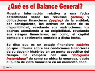 Muestra información relativa a una fecha
determinada sobre los recursos (activo) y
obligaciones financieras (pasivo) de la entidad;
por consiguiente, los activos en orden de su
disponibilidad, revelando sus restricciones; los
pasivos atendiendo a su exigibilidad, revelando
sus riesgos financieros; así como, el capital
contable o patrimonio contable a dicha fecha.

Se dice que es un estado financiero estático
porque informa sobre las condiciones financieras
de su devenir histórico en un punto especifico del
tiempo.   Se    compara     con   una  “fotografía
instantánea” de como se ubica la empresa, desde
el punto de vista financiero en un momento dado.
 