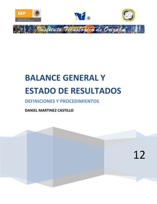 BALANCE GENERAL Y
ESTADO DE RESULTADOS
DEFINICIONES Y PROCEDIMIENTOS
DANIEL MARTINEZ CASTILLO




                                12
 