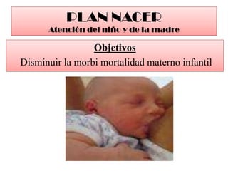 PLAN NACERAtención del niño y de la madre<br />Objetivos<br /> Disminuir la morbi mortalidad materno infantil<br />