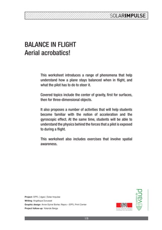 1/9
BALANCE IN FLIGHT
Aerial acrobatics!
This worksheet introduces a range of phenomena that help
understand how a plane stays balanced when in flight, and
what the pilot has to do to steer it.
Covered topics include the center of gravity, first for surfaces,
then for three-dimensional objects.
It also proposes a number of activities that will help students
become familiar with the notion of acceleration and the
gyroscopic effect. At the same time, students will be able to
understand the physics behind the forces that a pilot is exposed
to during a flight.
This worksheet also includes exercises that involve spatial
awareness.
Project: EPFL | dgeo | Solar Impulse
Writing: Angélique Durussel
Graphic design: Anne-Sylvie Borter, Repro – EPFL Print Center
Project follow-up: Yolande Berga
 