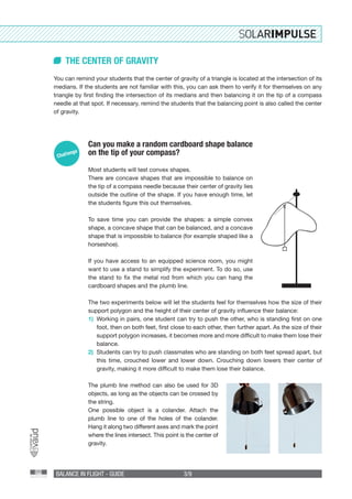 BALANCE IN FLIGHT - GUIDE 3/9
THE CENTER OF GRAVITY
You can remind your students that the center of gravity of a triangle is located at the intersection of its
medians. If the students are not familiar with this, you can ask them to verify it for themselves on any
triangle by first finding the intersection of its medians and then balancing it on the tip of a compass
needle at that spot. If necessary, remind the students that the balancing point is also called the center
of gravity.
Can you make a random cardboard shape balance
on the tip of your compass?
Most students will test convex shapes.
There are concave shapes that are impossible to balance on
the tip of a compass needle because their center of gravity lies
outside the outline of the shape. If you have enough time, let
the students figure this out themselves.
To save time you can provide the shapes: a simple convex
shape, a concave shape that can be balanced, and a concave
shape that is impossible to balance (for example shaped like a
horseshoe).
If you have access to an equipped science room, you might
want to use a stand to simplify the experiment. To do so, use
the stand to fix the metal rod from which you can hang the
cardboard shapes and the plumb line.
The two experiments below will let the students feel for themselves how the size of their
support polygon and the height of their center of gravity influence their balance:
1)	 Working in pairs, one student can try to push the other, who is standing first on one
foot, then on both feet, first close to each other, then further apart. As the size of their
support polygon increases, it becomes more and more difficult to make them lose their
balance.
2)	 Students can try to push classmates who are standing on both feet spread apart, but
this time, crouched lower and lower down. Crouching down lowers their center of
gravity, making it more difficult to make them lose their balance.
The plumb line method can also be used for 3D
objects, as long as the objects can be crossed by
the string.
One possible object is a colander. Attach the
plumb line to one of the holes of the colander.
Hang it along two different axes and mark the point
where the lines intersect. This point is the center of
gravity.
 