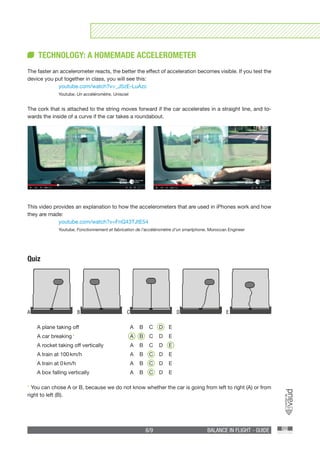 6/9 BALANCE IN FLIGHT - GUIDE
TECHNOLOGY: A HOMEMADE ACCELEROMETER
The faster an accelerometer reacts, the better the effect of acceleration becomes visible. If you test the
device you put together in class, you will see this:
	youtube.com/watch?v=_J5zE-LuAzc
	Youtube, Un accéléromètre, Unisciel
The cork that is attached to the string moves forward if the car accelerates in a straight line, and to-
wards the inside of a curve if the car takes a roundabout.
Quiz
A plane taking off	 A B C D E
A car breaking *	 A B C D E
A rocket taking off vertically	 A B C D E
A train at 100 km/h	 A B C D E
A train at 0 km/h	 A B C D E
A box falling vertically	 A B C D E
* You can chose A or B, because we do not know whether the car is going from left to right (A) or from
right to left (B).
A B C D E
This video provides an explanation to how the accelerometers that are used in iPhones work and how
they are made:
	 youtube.com/watch?v=FnQ43TJtE54
	Youtube, Fonctionnement et fabrication de l’accéléromètre d’un smartphone, Moroccan Engineer
 