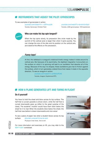 BALANCE IN FLIGHT - GUIDE 7/9
INSTRUMENTS THAT ASSIST THE PILOT: GYROSCOPES
To see examples of gyroscopes in action:
	youtube.com/watch?v=--vZiFmuuUA
	Youtube, Gyroscope, Christian Piard
Who can make his top spin longest?
When the top spins slowly, its precession (the circle made by the
summit of the vertical axis) is larger than when it spins quickly. You
can change the size of the disk and its position on the vertical axis,
and observe the effects on the precession.
Funny tops!
At first, the rattleback or anagyre’s rotational kinetic energy makes it rotate around its
vertical axis. But because of its asymmetry, the slightest irregularity it encounters on
the surface on which it is spinning will lead to an oscillation that absorbs all of this
energy. Because of the way it is shaped, these oscillations give rise to friction against
the surface, which in turn generates a lateral force that makes it rotate in the opposite
direction. To see an anagyre in action:
	youtube.com/watch?v=zH3k2oiPJhE
	Youtube, Anagyre, Expériences EPFL
HOW A PLANE GENERATES LIFT AND TURNS IN FLIGHT
Do it yourself
You have to hold the sheet and blow across its top surface. The
half that is curved upwards is driven down, while the half that is
curved downwards goes up (often to the great surprise of the
class). The students’ intuition would have them blow below the
sheet for it to rise! When the students blow below the sheet, the
half that rose before is drawn downwards and vice versa!
To see a piece of paper rise when a student blows across its top
surface:	 phymain.unisciel.fr/vive-le-vent
	 Physique à main levée , Vive le vent
For more information and exercises on lift, you may refer to the
NIGHT FLIGHT worksheet.
youtube.com/watch?v=bnvbnUrv5pU
Youtube, L’effet gyroscopique, 1001experiences
without blowing
with blowing
 