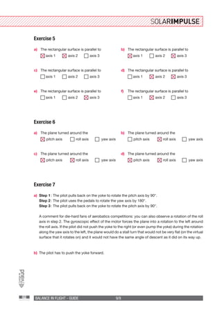 BALANCE IN FLIGHT - GUIDE 9/9
Exercise 7
a)	 Step 1 : The pilot pulls back on the yoke to rotate the pitch axis by 90°.
	 Step 2 : The pilot uses the pedals to rotate the yaw axis by 180°.
	 Step 3 : The pilot pulls back on the yoke to rotate the pitch axis by 90°.
	
	 A comment for die-hard fans of aerobatics competitions: you can also observe a rotation of the roll
axis in step 2. The gyroscopic effect of the motor forces the plane into a rotation to the left around
the roll axis. If the pilot did not push the yoke to the right (or even pump the yoke) during the rotation
along the yaw axis to the left, the plane would do a stall turn that would not be very flat (on the virtual
surface that it rotates on) and it would not have the same angle of descent as it did on its way up.
b)	 The pilot has to push the yoke forward.
a)
c)
e)
b)
d)
f)
The rectangular surface is parallel to
axis 1	  axis 2	  axis 3
The rectangular surface is parallel to
axis 1	  axis 2	  axis 3
The rectangular surface is parallel to
axis 1	  axis 2	  axis 3
The rectangular surface is parallel to
axis 1	  axis 2	  axis 3
The rectangular surface is parallel to
axis 1	  axis 2	  axis 3
The rectangular surface is parallel to
axis 1	  axis 2	  axis 3
Exercise 5
Exercise 6
a) b)
c) d)
The plane turned around the
 pitch axis	  roll axis	 yaw axis
The plane turned around the
 pitch axis	  roll axis	 yaw axis
The plane turned around the
 pitch axis	  roll axis	 yaw axis
The plane turned around the
 pitch axis	  roll axis	 yaw axis
 